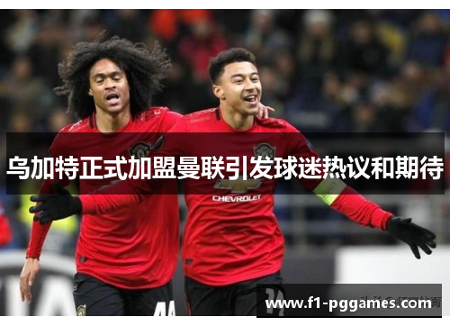 乌加特正式加盟曼联引发球迷热议和期待 乌加特正式加盟曼联引发球迷热议和期待