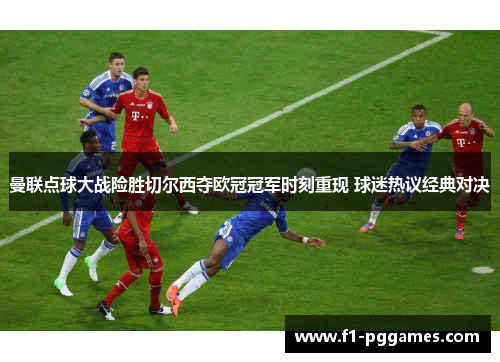 曼联点球大战险胜切尔西夺欧冠冠军时刻重现 球迷热议经典对决 曼联点球大战险胜切尔西夺欧冠冠军时刻重现 球迷热议经典对决